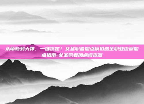 从萌新到大神,一键搞定!女圣职者加点模拟器全职业流派加点指南-女圣职者加点模拟器