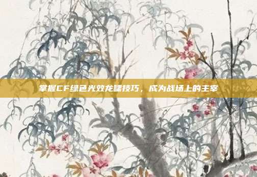 掌握CF绿色光效龙啸技巧，成为战场上的主宰