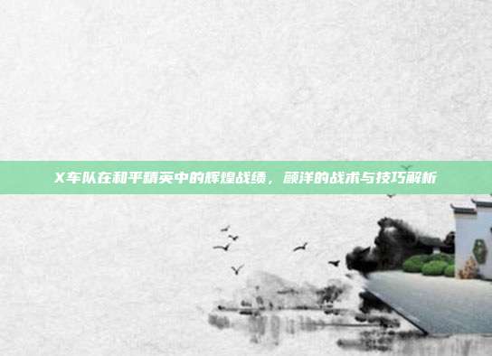 X车队在和平精英中的辉煌战绩,颜洋的战术与技巧解析