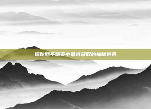 揭秘和平精英中最难获取的神秘道具