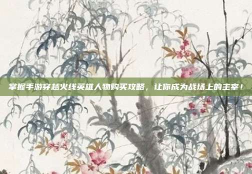 掌握手游穿越火线英雄人物购买攻略，让你成为战场上的主宰！