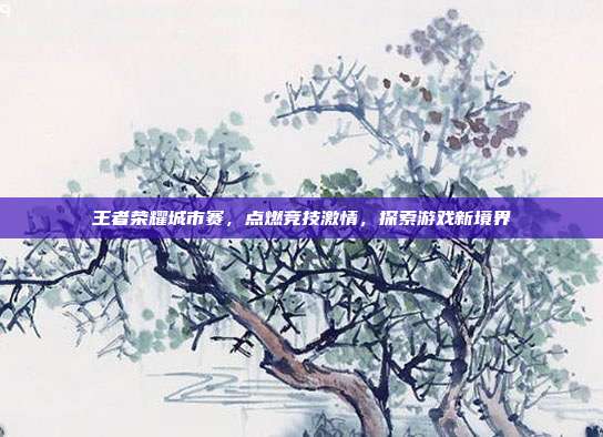 王者荣耀城市赛，点燃竞技激情，探索游戏新境界
