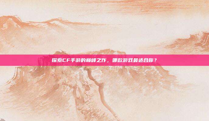 探索CF手游的巅峰之作，哪款游戏最适合你？