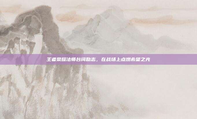 王者荣耀法师台词励志,在战场上点燃希望之光