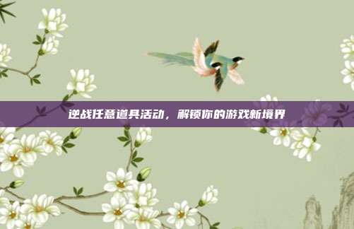 逆战任意道具活动,解锁你的游戏新境界