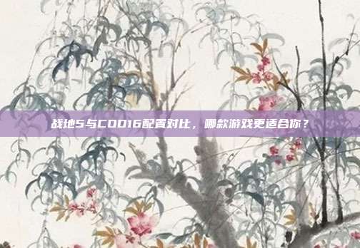 战地5与COD16配置对比，哪款游戏更适合你？