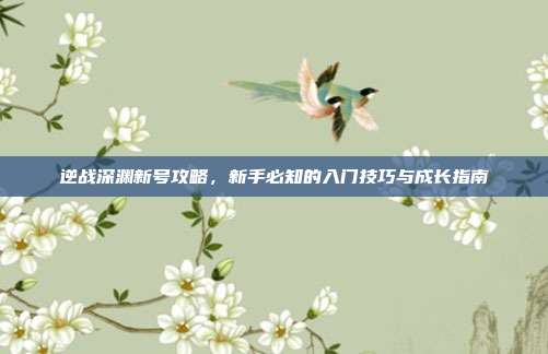 逆战深渊新号攻略，新手必知的入门技巧与成长指南