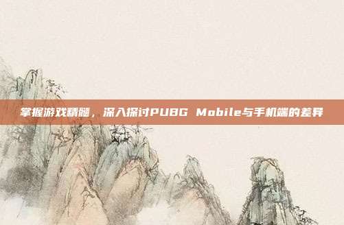 掌握游戏精髓，深入探讨PUBG Mobile与手机端的差异