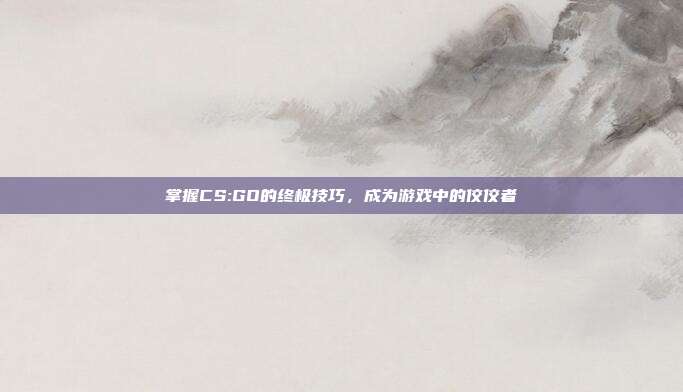 掌握CS:GO的终极技巧，成为游戏中的佼佼者