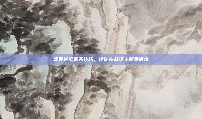 掌握逆战聊天技巧，让你在战场上如鱼得水