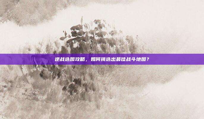 逆战选图攻略，如何挑选出最佳战斗地图？
