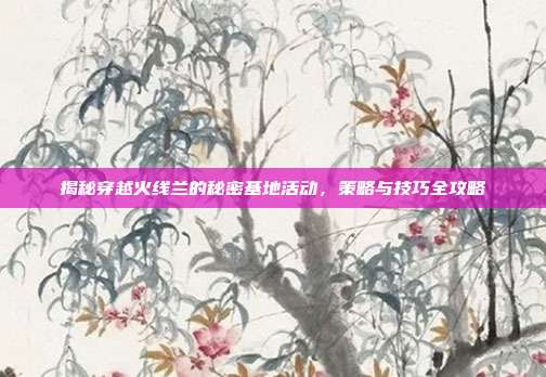 揭秘穿越火线兰的秘密基地活动,策略与技巧全攻略