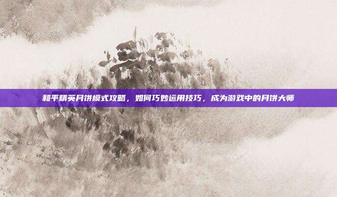 和平精英月饼模式攻略，如何巧妙运用技巧，成为游戏中的月饼大师
