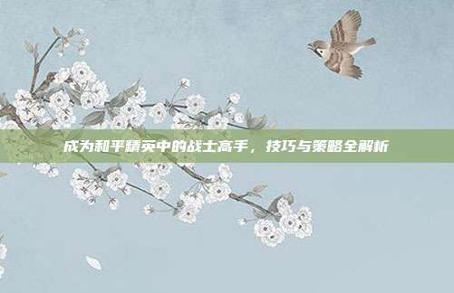 成为和平精英中的战士高手,技巧与策略全解析