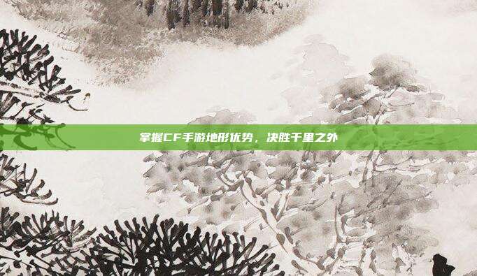 掌握CF手游地形优势，决胜千里之外