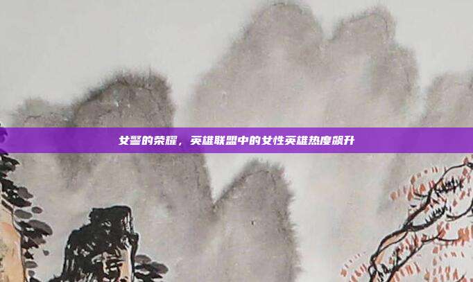 女警的荣耀，英雄联盟中的女性英雄热度飙升