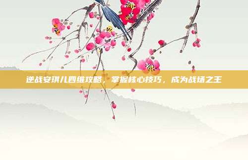逆战安琪儿四维攻略,掌握核心技巧,成为战场之王