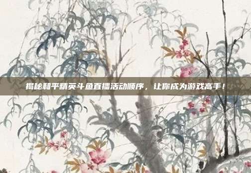 揭秘和平精英斗鱼直播活动顺序，让你成为游戏高手！