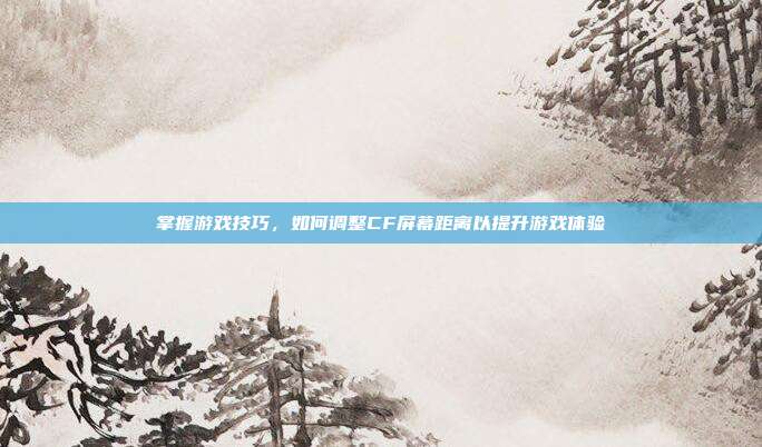 掌握游戏技巧，如何调整CF屏幕距离以提升游戏体验