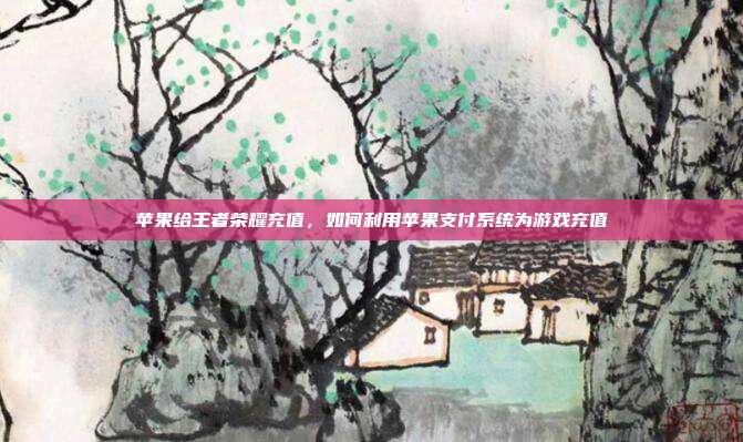 苹果给王者荣耀充值，如何利用苹果支付系统为游戏充值