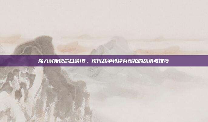 深入解析使命召唤16，现代战争特种兵玛拉的战术与技巧