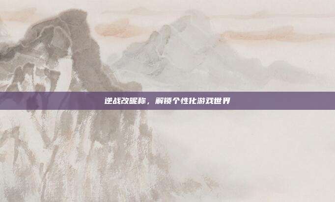 逆战改昵称,解锁个性化游戏世界
