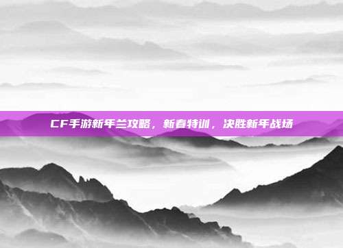 CF手游新年兰攻略，新春特训，决胜新年战场