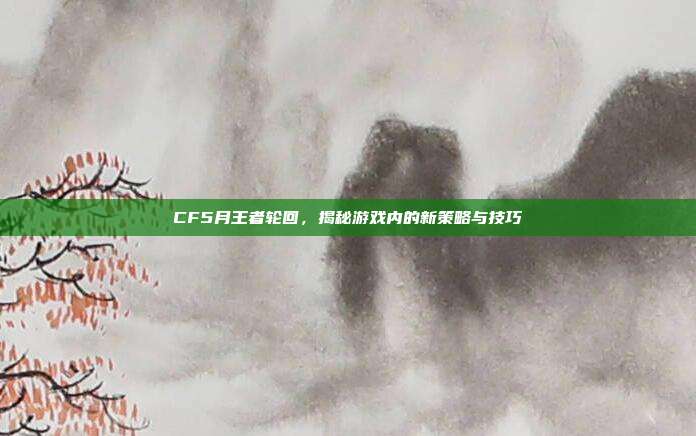 CF5月王者轮回，揭秘游戏内的新策略与技巧