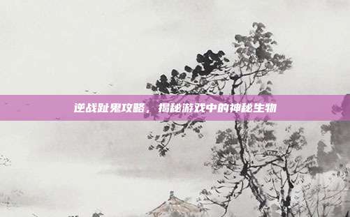 逆战趾鬼攻略,揭秘游戏中的神秘生物