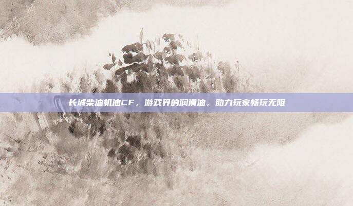 长城柴油机油CF，游戏界的润滑油，助力玩家畅玩无阻