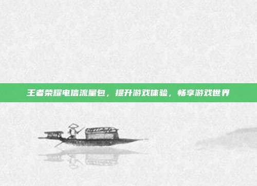 王者荣耀电信流量包，提升游戏体验，畅享游戏世界