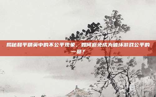 揭秘和平精英中的不公平现象，如何避免成为破坏游戏公平的一员？