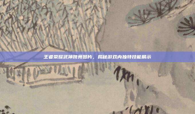 王者荣耀武神跳舞图片，揭秘游戏内独特技能展示