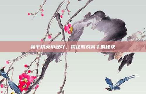 和平精英小晚吖，揭秘游戏高手的秘诀