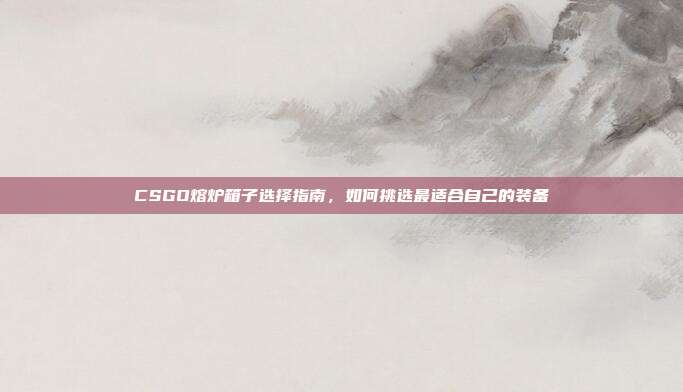 CSGO熔炉箱子选择指南，如何挑选最适合自己的装备