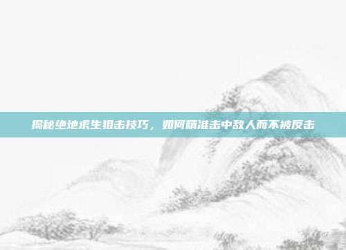 揭秘绝地求生狙击技巧,如何精准击中敌人而不被反击