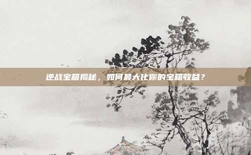 逆战宝箱揭秘,如何最大化你的宝箱收益?