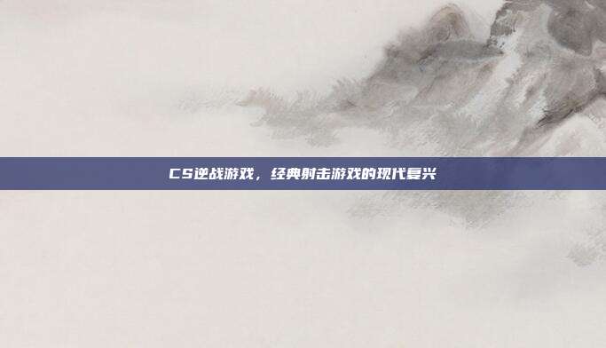 CS逆战游戏,经典射击游戏的现代复兴