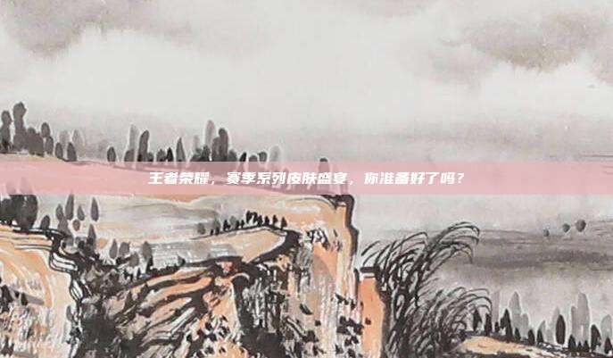 王者荣耀，赛季系列皮肤盛宴，你准备好了吗？