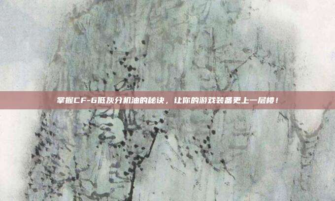 掌握CF-6低灰分机油的秘诀,让你的游戏装备更上一层楼!