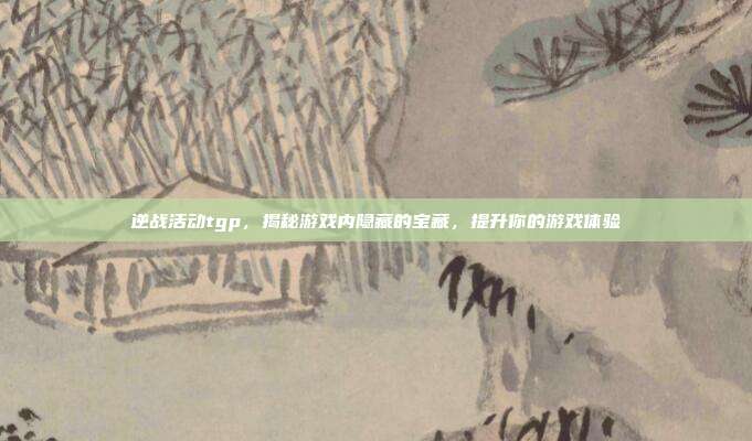 逆战活动tgp，揭秘游戏内隐藏的宝藏，提升你的游戏体验