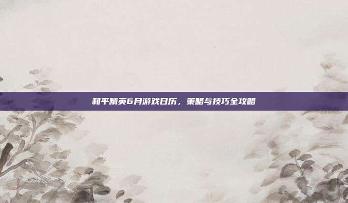 和平精英6月游戏日历，策略与技巧全攻略