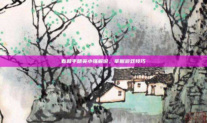 看和平精英小强解说，掌握游戏技巧