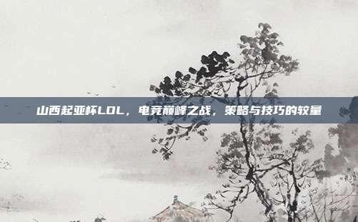 山西起亚杯LOL，电竞巅峰之战，策略与技巧的较量