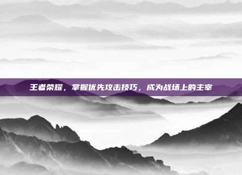 王者荣耀，掌握优先攻击技巧，成为战场上的主宰