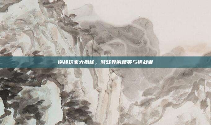 逆战玩家大揭秘，游戏界的精英与挑战者