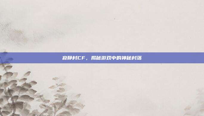 寂静村CF，揭秘游戏中的神秘村落