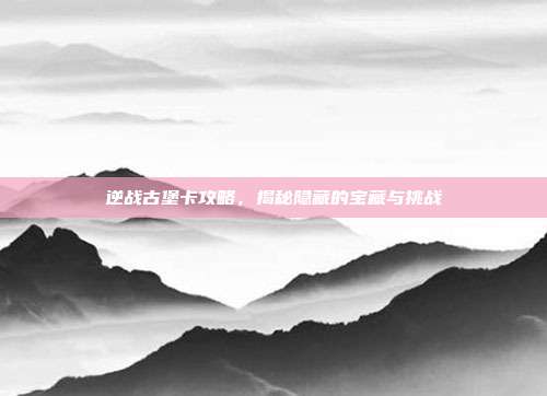 逆战古堡卡攻略，揭秘隐藏的宝藏与挑战