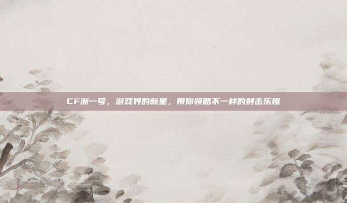 CF浙一号，游戏界的新星，带你领略不一样的射击乐趣