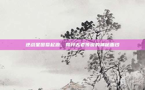 逆战星图祭起源，揭开古老传说的神秘面纱